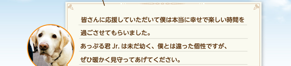皆さんに応援していただいて僕は本当に幸せで楽しい時間を過ごさせてもらいました。あっぷる君Jr.は未だ幼く、僕とは違った個性ですが、ぜひ暖かく見守ってあげてください。