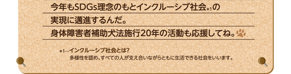 今年もSDGs理念のもとインクルーシブ社会の実現に邁進するんだ。身体障害者補助犬法20年の活動も応援してね。