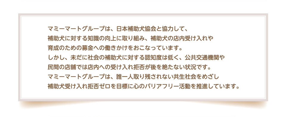 マミーマートグループは、日本補助犬協会と協力して、補助犬に対する知識の向上に取り組み、補助犬の店内受け入れや育成のための募金への働きかけをおこなっています。
        しかし、未だに社会の補助犬に対する認知度は低く、公共交通機関や民間の店舗では店内への受け入れ拒否が後を絶たない状況です。マミーマートグループは、誰一人取り残されない共生社会をめざし補助犬受け入れ拒否ゼロを目標に心のバリアフリー活動を推進しています。