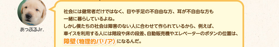 社会には健常者だけではなく、目や手足の不自由な方、耳が不自由な方も一緒に暮らしているよね。しかし僕たちの社会は障害のない人に合わせて作られているから、例えば、車イスを利用する人には階段や床の段差、自動販売機やエレベーターのボタンの位置は、障壁（物理的バリア）になるんだ。