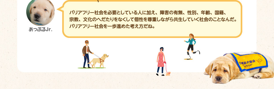 バリアフリー社会を必要としている人に加え、障害の有無、性別、年齢、国籍、宗教、文化のへだたりをなくして個性を尊重しながら共生していく社会のことなんだ。バリアフリー社会を一歩進めた考え方だね。
