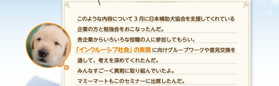 このような内容について3月に補助犬協会を支援してくれている企業の方と勉強会をおこなったんだ。「インクルーシブ社会」の実現に向けグループワークや意見交換を通して、考えを深めてくれたんだ。みんなすごーく真剣に取り組んでいたよ。マミーマートもこのセミナーに出席したんだ。