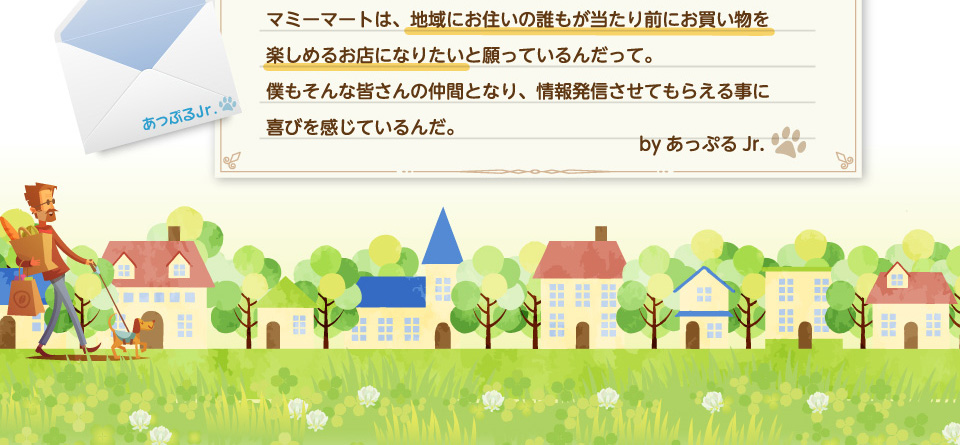 マミーマートは、地域にお住いの誰もが当たり前にお買い物を楽しめるお店になりたいと願っているんだって。僕もそんな皆さんの仲間となり、情報発信させてもらえる事に喜びを感じているんだ。byあっぷるJr.