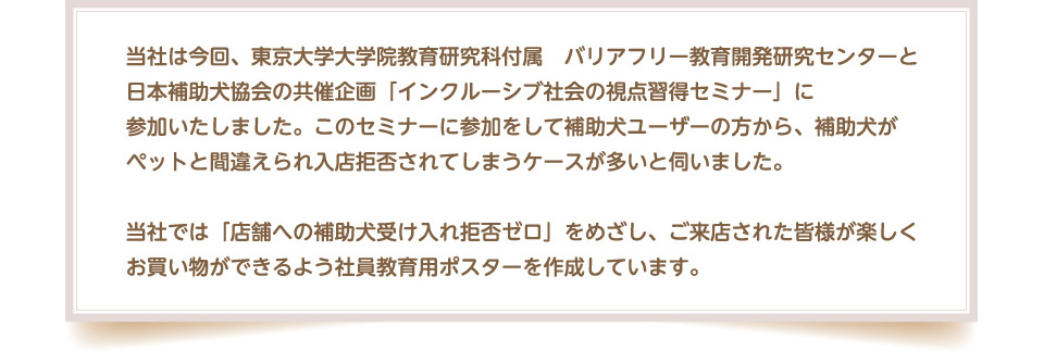 当社は今回、東京大学大学院教育研究科付属　バリアフリー教育開発研究センターと日本補助犬協会の共催企画「インクルーシブ社会の視点習得セミナー」に参加いたしました。このセミナーに参加をして補助犬ユーザーの方から、補助犬がペットと間違えられ入店拒否されてしまうケースが多いと伺いました。当社では「店舗への補助犬受け入れ拒否ゼロ」をめざし、ご来店された皆様が楽しくお買い物ができるよう社員教育用ポスターを作成しています。