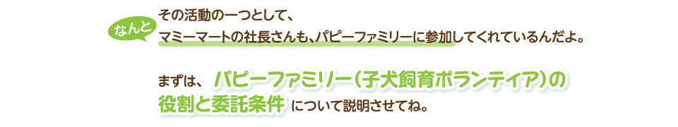 なんとその活動の一つとして、なんとマミーマートの社長さんも、パピーファミリーに参加してくれているんだよ。まずは、パピーファミリー（子犬飼育ボランティア）の役割と委託条件について説明させてね。