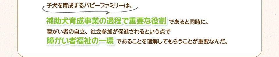 子犬を育成するパピーファミリーは、補助犬育成事業の過程で重要な役割であると同時に、障がい者の自立、社会参加が促進されるという点で障がい者福祉の一環であることを理解してもらうことが重要なんだ。