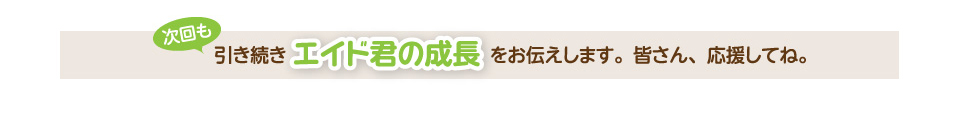 次回も引き続きエイド君の成長をお伝えします。皆さん、応援してね。