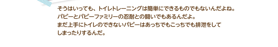 そうはいっても、トイレトレーニングは簡単にできるものでもないんだよね。パピーとパピーファミリーの忍耐との闘いでもあるんだよ。まだ上手にトイレのできないパピーはあっちでもこっちでも排泄をして
        しまったりするんだ。