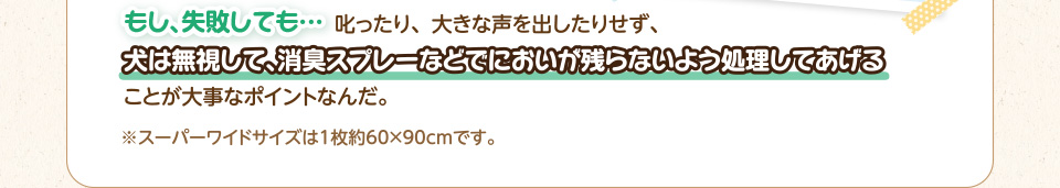もし、失敗しても…叱ったり、大きな声を出したりせず、犬は無視して、消臭スプレーなどでにおいが残らないよう処理してあげることが大事なポイントなんだ。※スーパーワイドサイズは1枚約60×90cmです。