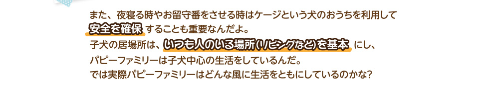 また、夜寝る時やお留守番をさせる時はケージという犬のおうちを利用して安全を確保することも重要なんだよ。　子犬の居場所は、いつも人のいる場所（リビングなど）を基本にし、パピーファミリーは子犬中心の生活をしているんだ。では実際パピーファミリーはどんな風に生活をともにしているのかな？