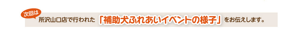 次回は、所沢山口店で行われた「補助犬ふれあいイベントの様子」をお伝えします。