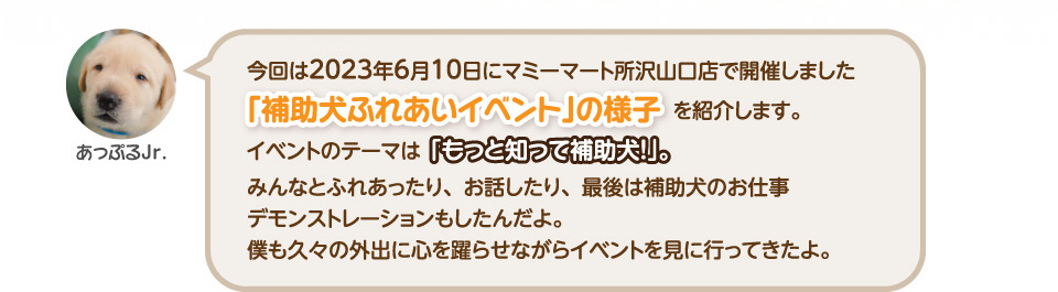 今回は6月10日にマミーマート所沢山口店で開催しました「補助犬ふれあいイベント」の様子を紹介します。
      イベントのテーマは「もっと知って補助犬！」。みんなとふれあったり、お話したり、最後は補助犬のお仕事デモンストレーションもしたんだよ。
      僕も久々の外出に心を躍らせながらイベントを見に行ってきたよ。