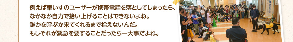 例えば車いすのユーザーが携帯電話を落としてしまったら、なかなか自力で拾い上げることはできないよね。
        誰かを呼ぶか来てくれるまで拾えないんだ。もしそれが緊急を要することだったら一大事だよね。