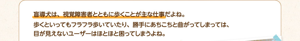 盲導犬は、視覚障害者とともに歩くことが主な仕事だよね。
        歩くといってもフラフラ歩いていたり、勝手にあちこちと曲がってしまっては、目が見えないユーザーはほとほと困ってしまうよね。