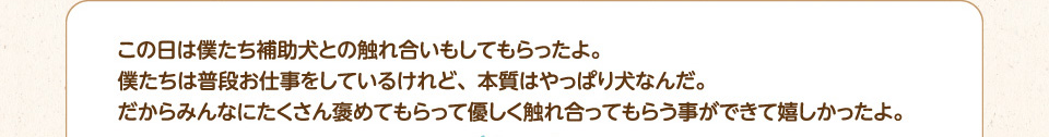 この日は僕たち補助犬との触れ合いもしてもらったよ。僕たちは普段お仕事をしているけれど、本質はやっぱり犬なんだ。
        だからみんなにたくさん褒めてもらって優しく触れ合ってもらう事ができて嬉しかったよ。