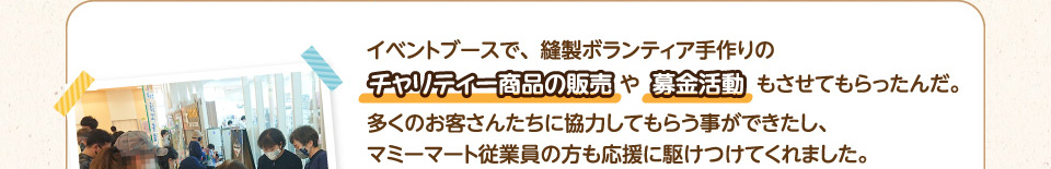 イベントブースで、縫製ボランティア手作りのチャリティー商品の販売や募金活動もさせてもらったんだ。
        多くのお客さんたちに協力してもらう事ができたし、マミーマート従業員の方も応援に駆けつけてくれました。