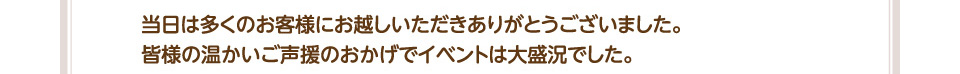 当日は多くのお客様にお越しいただきありがとうございました。皆様の温かいご声援のおかげでイベントは大盛況でした。
