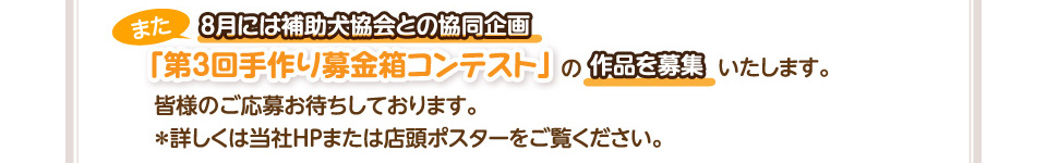 また、8月には補助犬協会との協同企画「第3回手作り募金箱コンテスト」の作品を募集いたします。皆様のご応募お待ちしております。＊詳しくは当社ＨＰまたは店頭ポスターをご覧ください。
