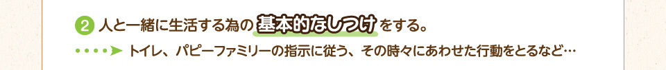 2.人と一緒に生活する為の基本的なしつけをする。→トイレ、パピーファミリーの指示に従う、その時々にあわせた行動をとるなど…