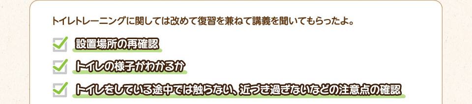トイレトレーニングに関しては改めて復習を兼ねて講義を聞いてもらったよ。・設置場所の再確認・トイレの様子がわかるか・トイレをしている途中では触らない、近づき過ぎないなどの注意点の確認