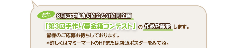 また8月には補助犬協会との協同企画、「第3回手作り募金箱コンテスト」の作品を募集します。皆様のご応募お待ちしております。＊詳しくはマミーマートのＨＰまたは店頭ポスターをみてね。