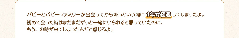 パピーとパピーファミリーが出会ってからあっという間に1年が経過してしまったよ。初めて会った時はまだまだずっと一緒にいられると思っていたのに、もうこの時が来てしまったんだと感じるよ。