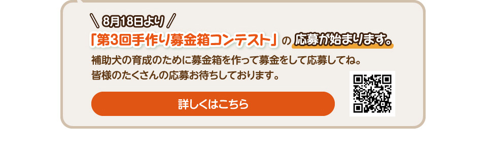 8/18より第3回手作り募金箱の応募が始まります。補助犬の育成のために募金箱を作って募金をして応募してね。皆様のたくさんの応募お待ちしております。詳しくはこちら