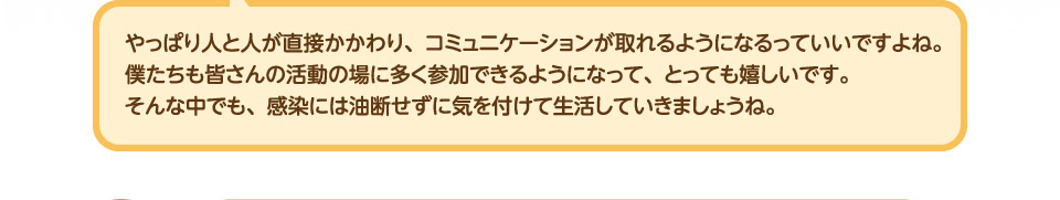 やっぱり人と人が直接かかわり、コミュニケーションが取れるようになるっていいですよね。僕たちも皆さんの活動の場に多く参加できるようになって、とっても嬉しいです。          そんな中でも、感染には油断せずに気を付けて生活していきましょうね。