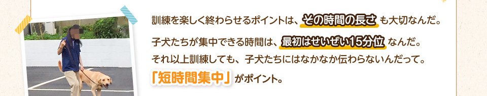 訓練を楽しく終わらせるポイントは、その時間の長さも大切なんだ。子犬たちが集中できる時間は、最初はせいぜい15分位なんだ。それ以上訓練しても、子犬たちにはなかなか伝わらないんだって。「短時間集中」がポイント。