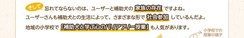 そして忘れてならないのは、ユーザーさんと補助犬の家族の存在ですよね。ユーザーさんも補助犬との生活によって、さまざまな形で社会参加しているんだよ。地域の小学校で「補助犬と学ぶ心のバリアフリー授業」も人気があります。