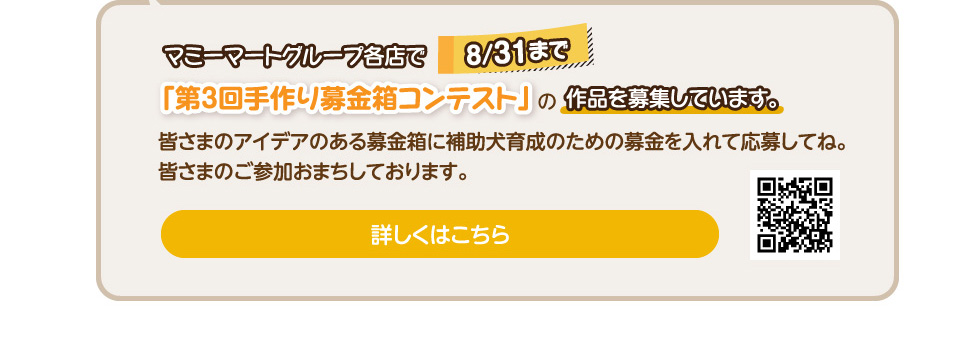 マミーマートグループ各店で8/31まで「第3回手作り募金箱コンテスト」の作品を募集しています。皆さまのアイデアのある募金箱に補助犬育成のための募金を入れて応募してね。皆さまのご参加おまちしております。