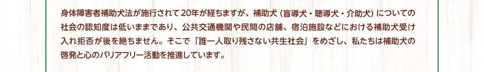 「誰一人取り残さない共生社会」をめざし、私たちは補助犬の啓発と心のバリアフリー活動を推進しています。