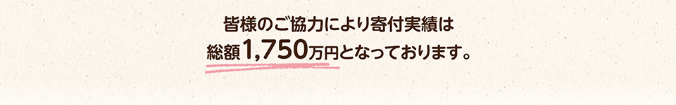 皆様のご協力により寄付実績は総額1,750万円となっております。