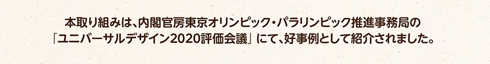 本取り組みは、内閣官房東京オリンピック・パラリンピック推進事務局の「ユニバーサルデザイン2020評価会議」にて、好事例として紹介されました。