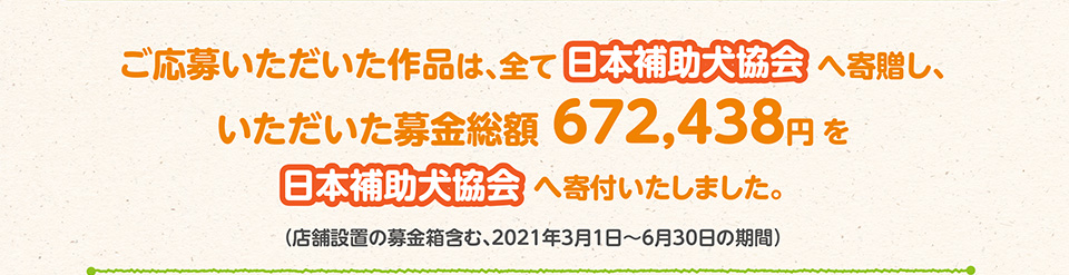 ご応募いただいた作品は、全て日本補助犬協会へ寄贈し、いただいた募金総額672,438円を日本補助犬協会へ寄付いたしました。
