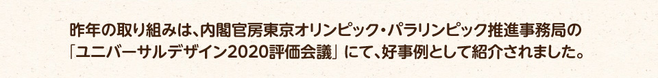 昨年の取り組みは、内閣官房東京オリンピック・パラリンピック推進事務局の「ユニバーサルデザイン2020評価会議」にて、好事例として紹介されました。