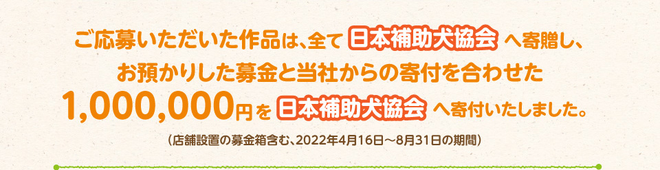 ご応募いただいた作品は、全て日本補助犬協会へ寄贈し、お預かりした募金と当社からの寄付を合せた1,000,000円を日本補助犬協会へ寄付いたしました。