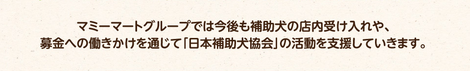 マミーマートグループでは今後も補助犬の店内受け入れや、募金への働きかけを通じて「日本補助犬協会」の活動を支援していきます