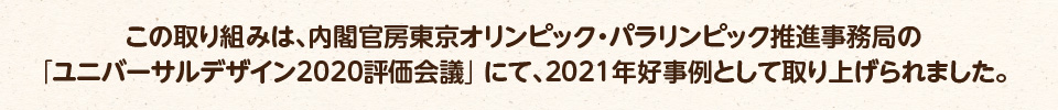 この取り組みは、内閣官房東京オリンピック・パラリンピック推進事務局の「ユニバーサルデザイン2020評価会議」にて、2021年好事例として紹介されました。